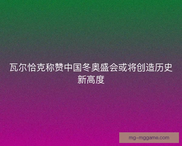 瓦尔恰克称赞中国冬奥盛会或将创造历史新高度