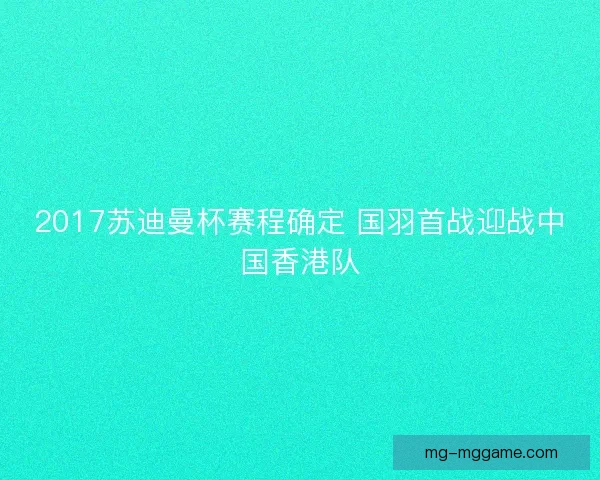 2017苏迪曼杯赛程确定 国羽首战迎战中国香港队 2017苏迪曼杯赛程确定 国羽首战迎战中国香港队