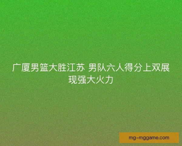 广厦男篮大胜江苏 男队六人得分上双展现强大火力