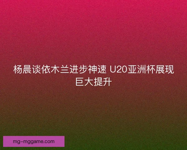 杨晨谈依木兰进步神速 U20亚洲杯展现巨大提升