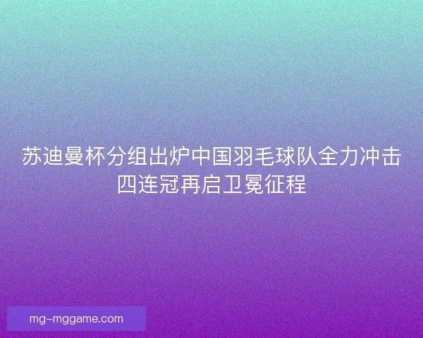 苏迪曼杯分组出炉中国羽毛球队全力冲击四连冠再启卫冕征程
