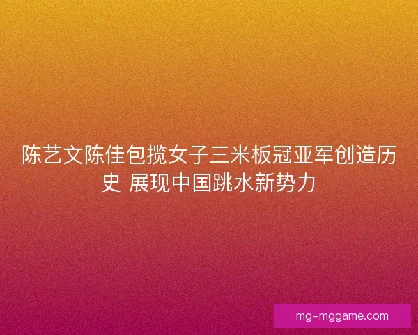 陈艺文陈佳包揽女子三米板冠亚军创造历史 展现中国跳水新势力