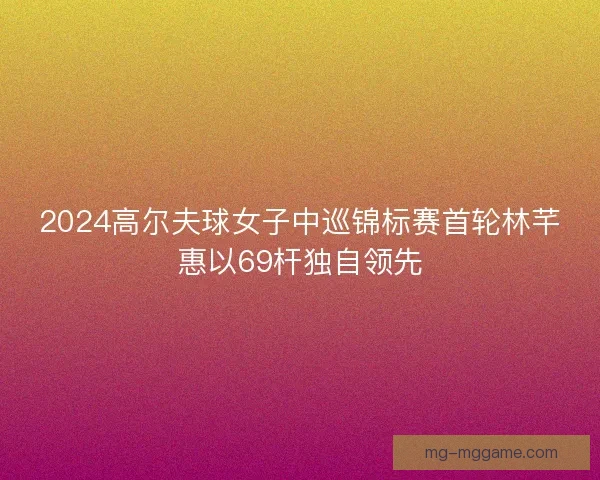 2024高尔夫球女子中巡锦标赛首轮林芊惠以69杆独自领先