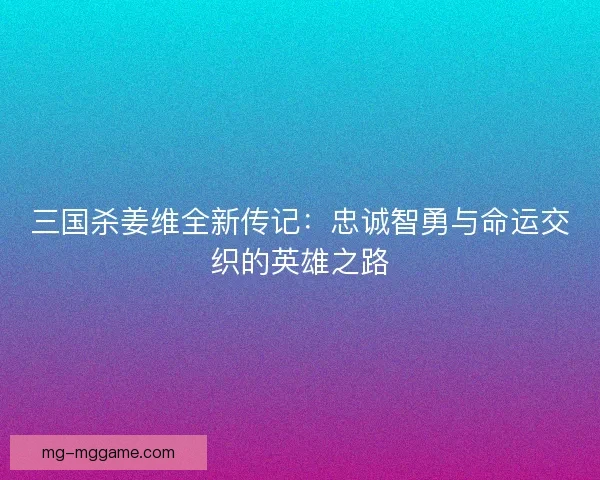 三国杀姜维全新传记：忠诚智勇与命运交织的英雄之路