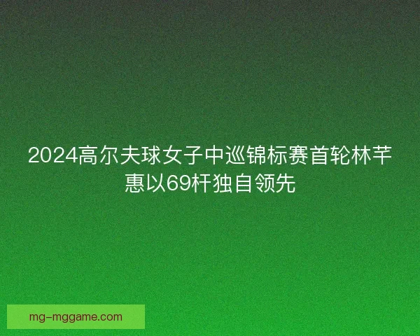 2024高尔夫球女子中巡锦标赛首轮林芊惠以69杆独自领先
