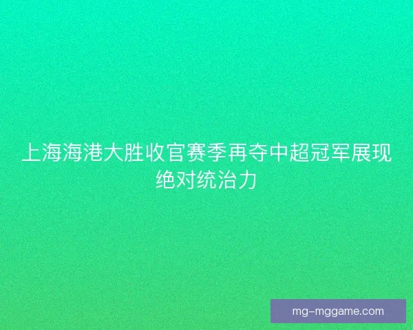 上海海港大胜收官赛季再夺中超冠军展现绝对统治力