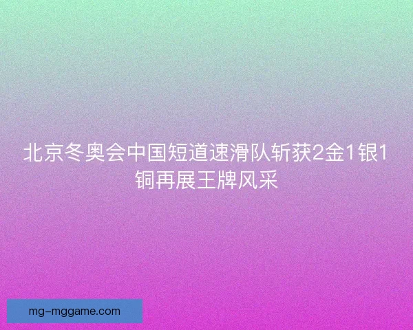 北京冬奥会中国短道速滑队斩获2金1银1铜再展王牌风采