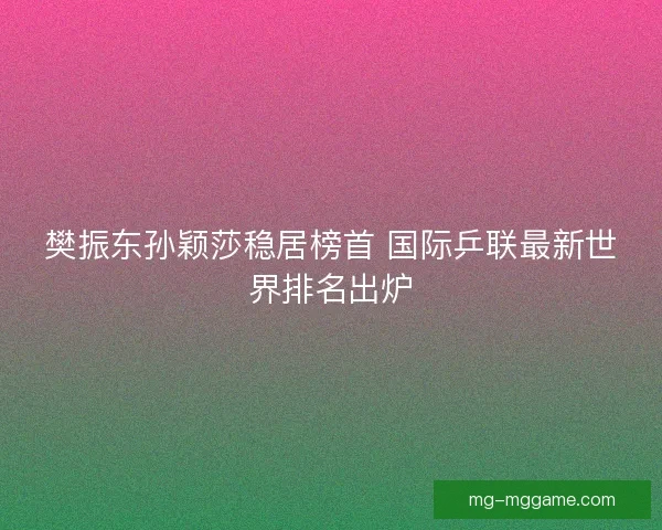 樊振东孙颖莎稳居榜首 国际乒联最新世界排名出炉