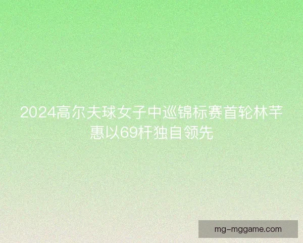 2024高尔夫球女子中巡锦标赛首轮林芊惠以69杆独自领先
