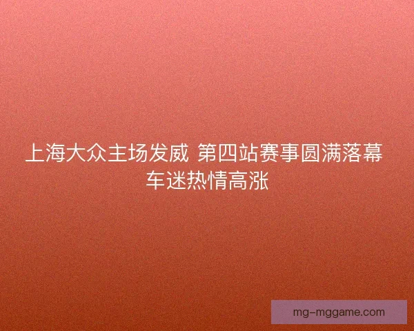 上海大众主场发威 第四站赛事圆满落幕 车迷热情高涨