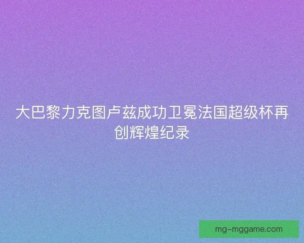 大巴黎力克图卢兹成功卫冕法国超级杯再创辉煌纪录 大巴黎力克图卢兹成功卫冕法国超级杯再创辉煌纪录