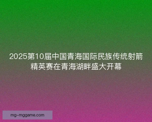 2025第10届中国青海国际民族传统射箭精英赛在青海湖畔盛大开幕 2025第10届中国青海国际民族传统射箭精英赛在青海湖畔盛大开幕