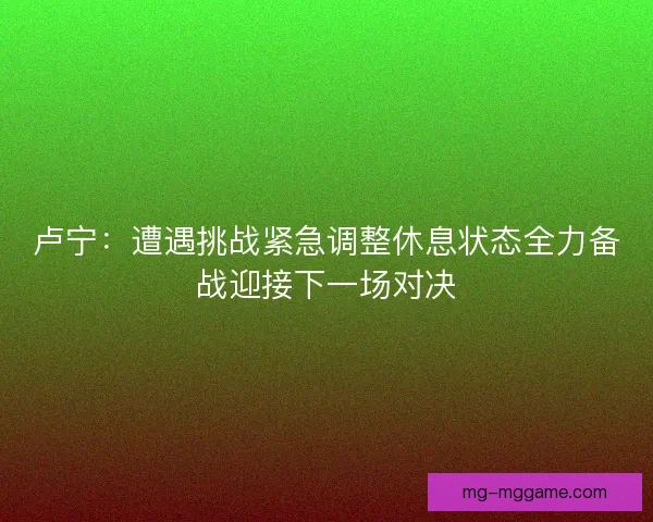 卢宁:遭遇挑战紧急调整休息状态全力备战迎接下一场对决 卢宁:遭遇挑战紧急调整休息状态全力备战迎接下一场对决