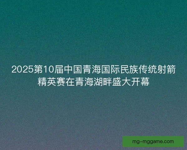 2025第10届中国青海国际民族传统射箭精英赛在青海湖畔盛大开幕