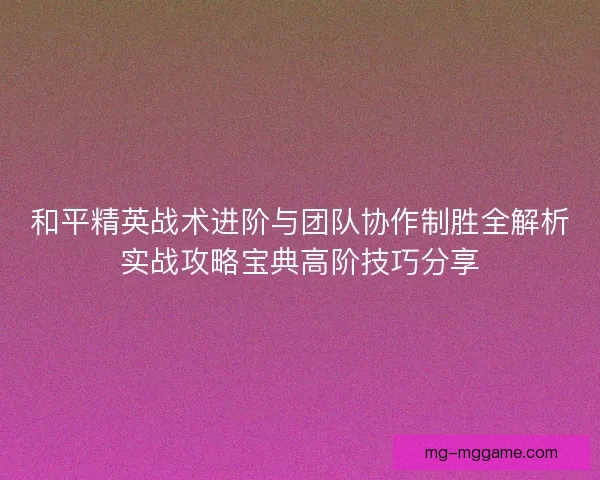 和平精英战术进阶与团队协作制胜全解析实战攻略宝典高阶技巧分享