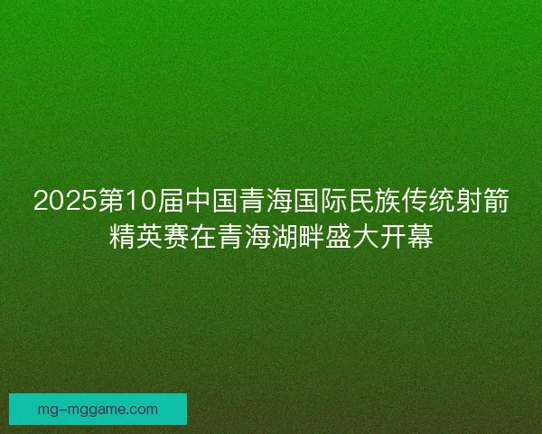 2025第10届中国青海国际民族传统射箭精英赛在青海湖畔盛大开幕