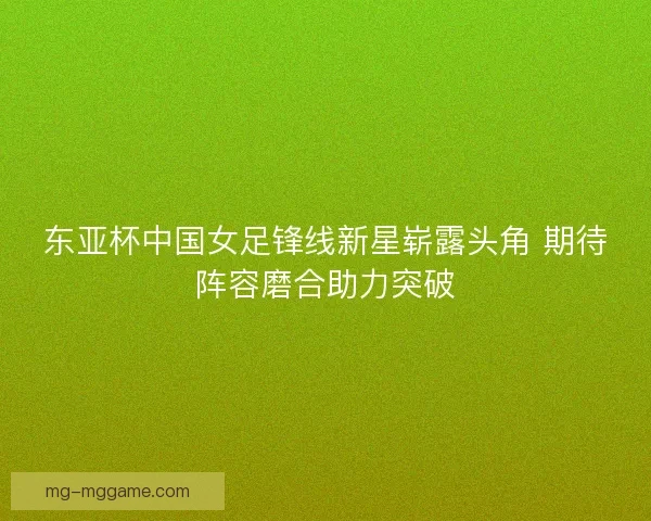 东亚杯中国女足锋线新星崭露头角 期待阵容磨合助力突破